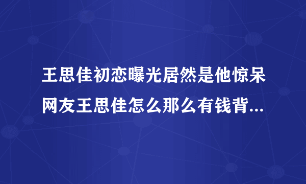 王思佳初恋曝光居然是他惊呆网友王思佳怎么那么有钱背景深扒-飞外网