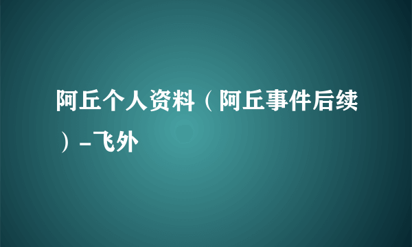 阿丘个人资料（阿丘事件后续）-飞外