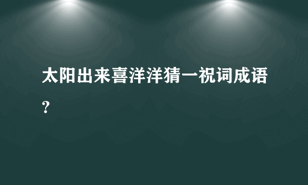 太阳出来喜洋洋猜一祝词成语？