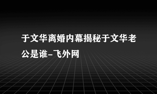 于文华离婚内幕揭秘于文华老公是谁-飞外网