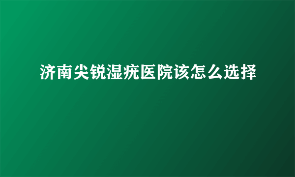 济南尖锐湿疣医院该怎么选择