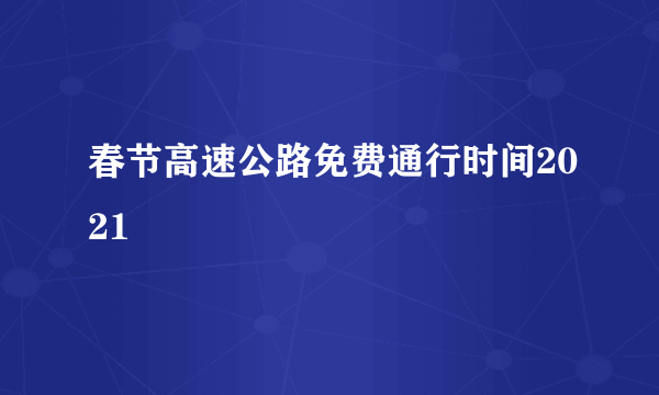 春节高速公路免费通行时间2021