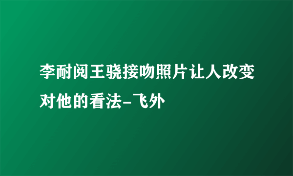 李耐阅王骁接吻照片让人改变对他的看法-飞外