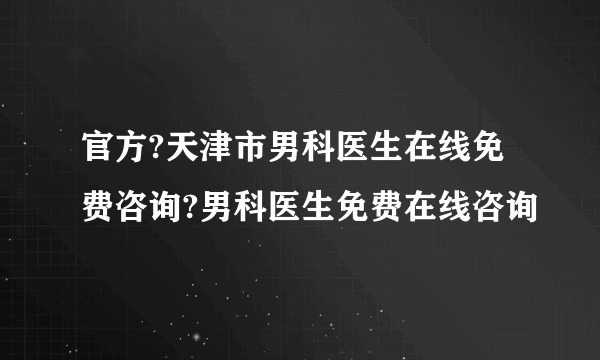 官方?天津市男科医生在线免费咨询?男科医生免费在线咨询