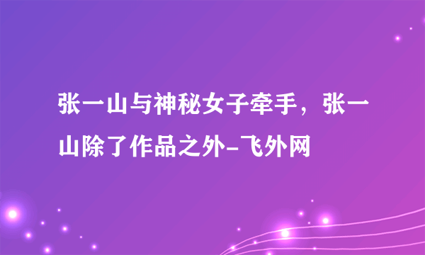 张一山与神秘女子牵手，张一山除了作品之外-飞外网