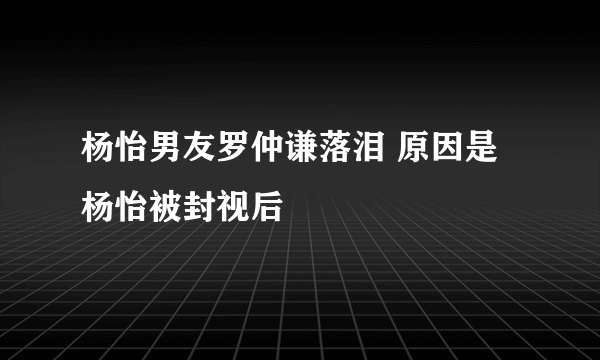 杨怡男友罗仲谦落泪 原因是杨怡被封视后