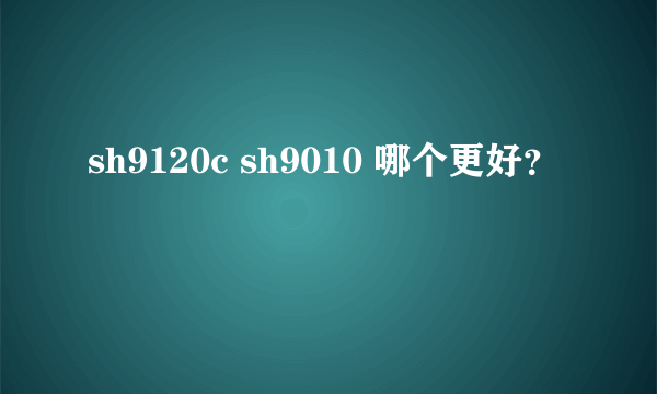 sh9120c sh9010 哪个更好？