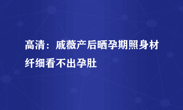 高清：戚薇产后晒孕期照身材纤细看不出孕肚