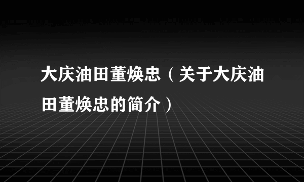 大庆油田董焕忠（关于大庆油田董焕忠的简介）