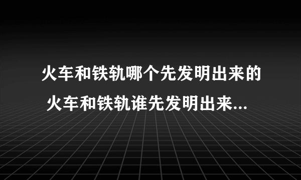 火车和铁轨哪个先发明出来的 火车和铁轨谁先发明出来的_飞外经验