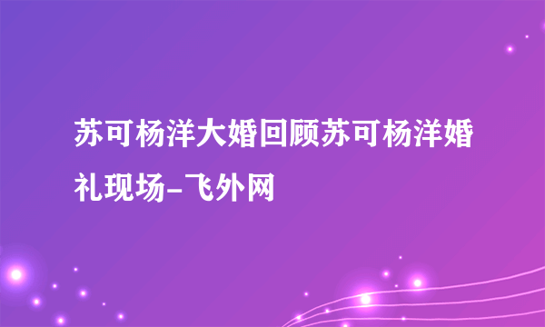 苏可杨洋大婚回顾苏可杨洋婚礼现场-飞外网