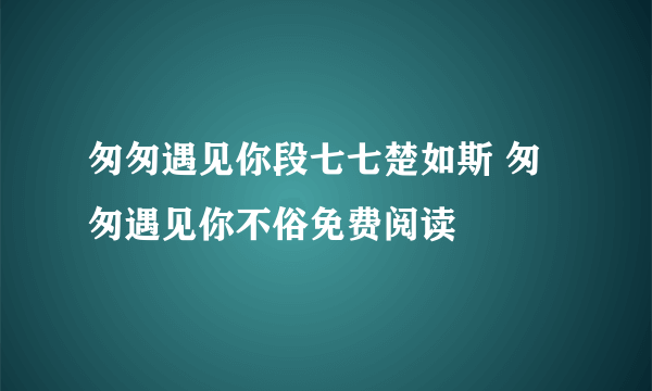 匆匆遇见你段七七楚如斯 匆匆遇见你不俗免费阅读