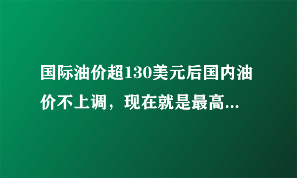 国际油价超130美元后国内油价不上调，现在就是最高价位了吗？