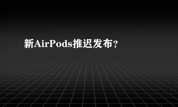 新AirPods推迟发布？