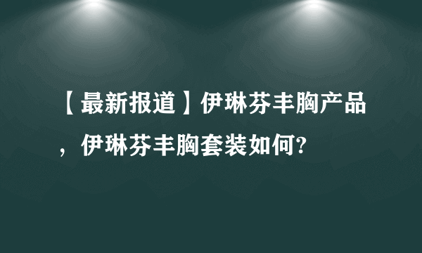 【最新报道】伊琳芬丰胸产品，伊琳芬丰胸套装如何?