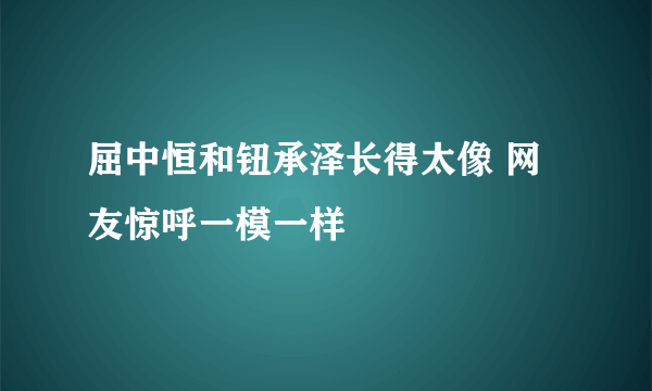 屈中恒和钮承泽长得太像 网友惊呼一模一样