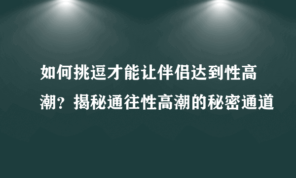 如何挑逗才能让伴侣达到性高潮？揭秘通往性高潮的秘密通道