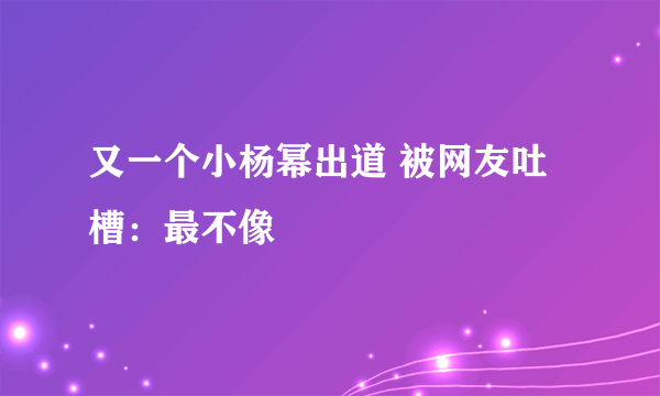 又一个小杨幂出道 被网友吐槽：最不像