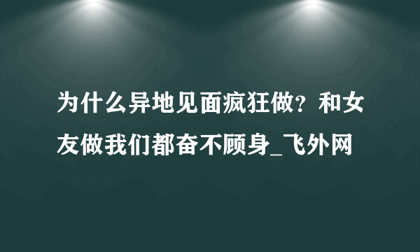 为什么异地见面疯狂做？和女友做我们都奋不顾身_飞外网