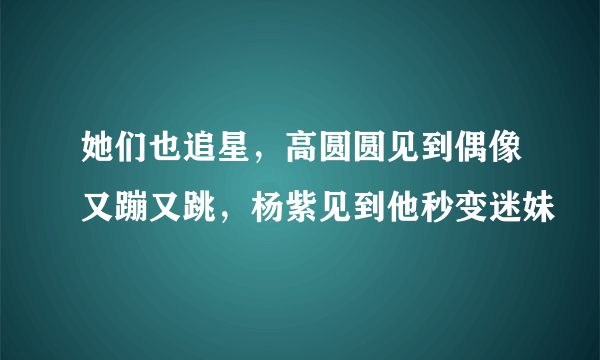 她们也追星，高圆圆见到偶像又蹦又跳，杨紫见到他秒变迷妹