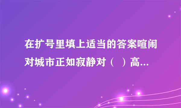 在扩号里填上适当的答案喧闹对城市正如寂静对（ ）高大对楼房正如矮小对（ ）勤分队成功正如懒惰对（ )骄傲对落后正如虚心对