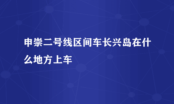 申崇二号线区间车长兴岛在什么地方上车