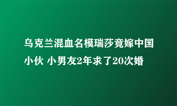 乌克兰混血名模瑞莎竟嫁中国小伙 小男友2年求了20次婚