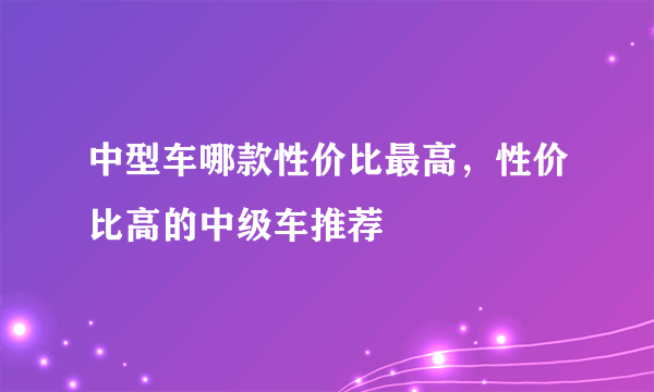 中型车哪款性价比最高，性价比高的中级车推荐