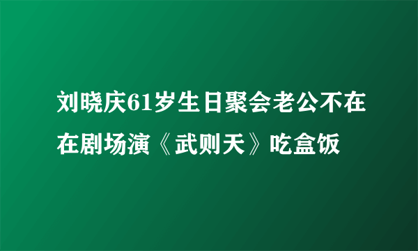 刘晓庆61岁生日聚会老公不在在剧场演《武则天》吃盒饭