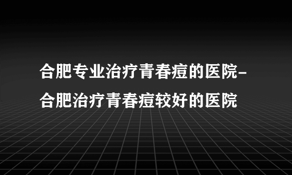 合肥专业治疗青春痘的医院-合肥治疗青春痘较好的医院