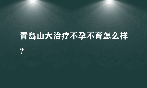 青岛山大治疗不孕不育怎么样？