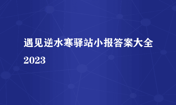 遇见逆水寒驿站小报答案大全2023