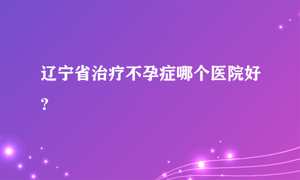 辽宁省治疗不孕症哪个医院好？