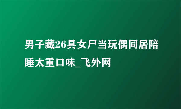 男子藏26具女尸当玩偶同居陪睡太重口味_飞外网