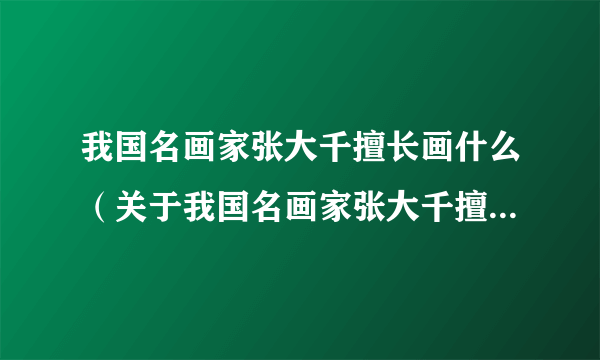 我国名画家张大千擅长画什么（关于我国名画家张大千擅长画什么的简介）