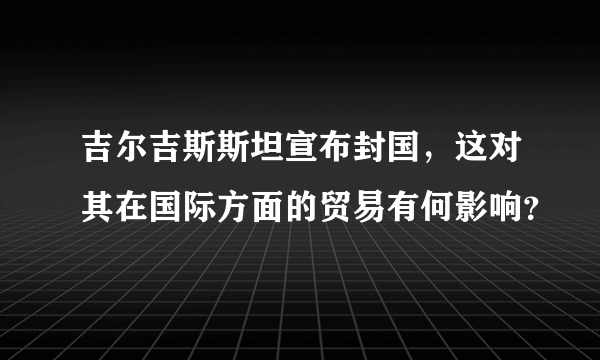 吉尔吉斯斯坦宣布封国，这对其在国际方面的贸易有何影响？