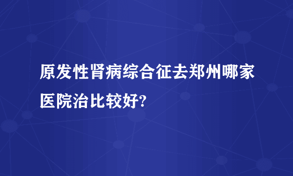 原发性肾病综合征去郑州哪家医院治比较好?