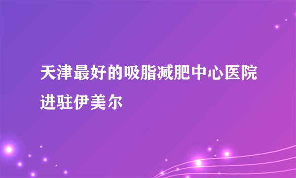 天津最好的吸脂减肥中心医院进驻伊美尔