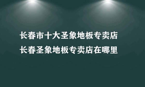 长春市十大圣象地板专卖店 长春圣象地板专卖店在哪里