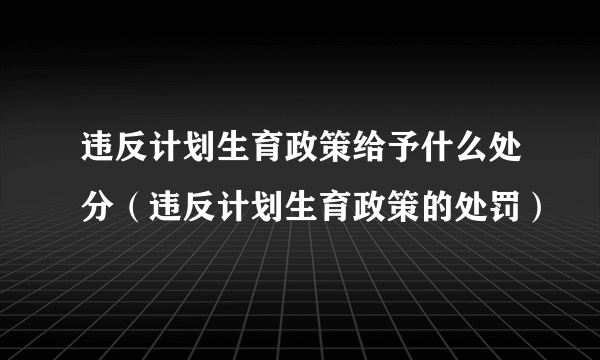 违反计划生育政策给予什么处分（违反计划生育政策的处罚）