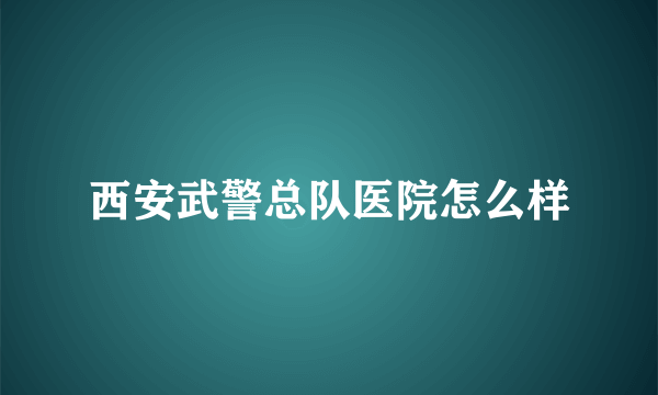 西安武警总队医院怎么样