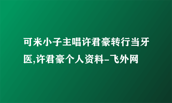 可米小子主唱许君豪转行当牙医,许君豪个人资料-飞外网