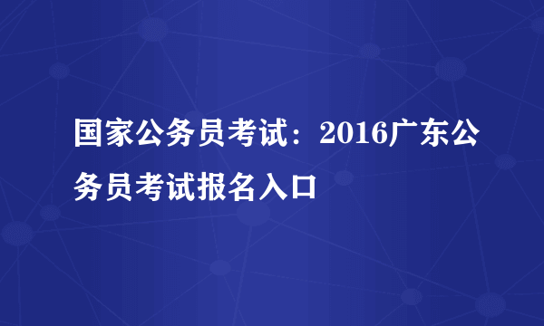 国家公务员考试：2016广东公务员考试报名入口