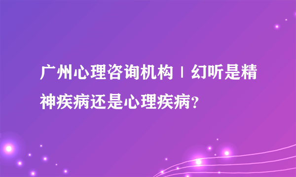 广州心理咨询机构｜幻听是精神疾病还是心理疾病？