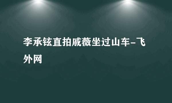 李承铉直拍戚薇坐过山车-飞外网