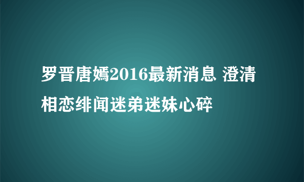 罗晋唐嫣2016最新消息 澄清相恋绯闻迷弟迷妹心碎