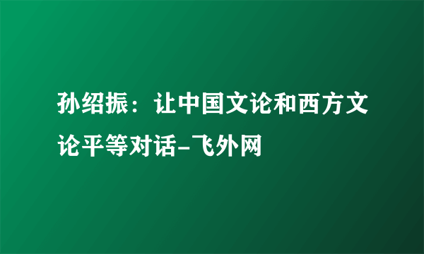 孙绍振：让中国文论和西方文论平等对话-飞外网