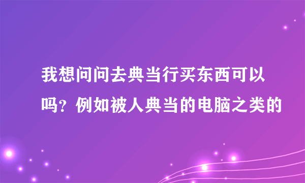 我想问问去典当行买东西可以吗？例如被人典当的电脑之类的