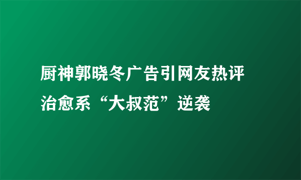 厨神郭晓冬广告引网友热评 治愈系“大叔范”逆袭