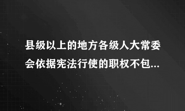 县级以上的地方各级人大常委会依据宪法行使的职权不包括（）。